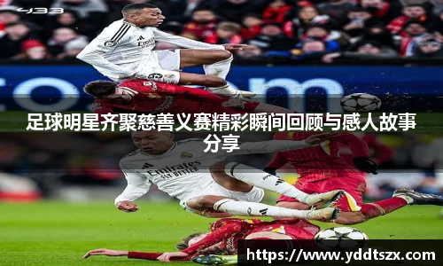 足球明星齐聚慈善义赛精彩瞬间回顾与感人故事分享